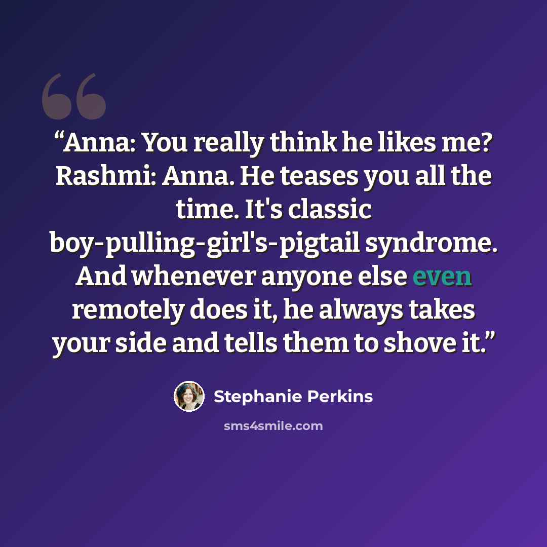 “Anna: You really think he likes me? Rashmi: Anna. He teases you all the time. It's classic boy-pulling-girl's-pigtail syndrome. And whenever anyone else even remotely does it, he always takes your side and tells them to shove it.” quote by Stephanie Perkins