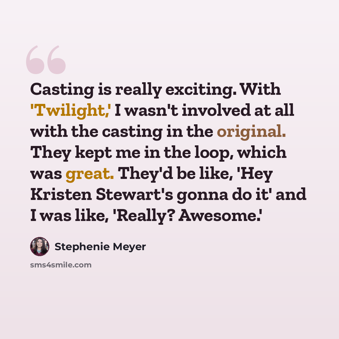 “Casting is really exciting. With 'Twilight,' I wasn't involved at all with the casting in the original. They kept me in the loop, which was great. They'd be like, 'Hey Kristen Stewart's gonna do it' and I was like, 'Really? Awesome.'” quote by Stephenie Meyer