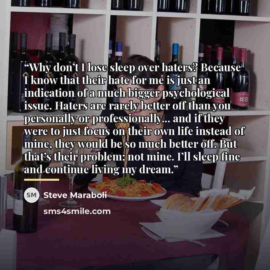 “Why don’t I lose sleep over haters? Because I know that their hate for me is just an indication of a much bigger psychological issue. Haters are rarely better off than you personally or professionally... and if they were to just focus on their own life instead of mine, they would be so much better…” quote by Steve Maraboli
