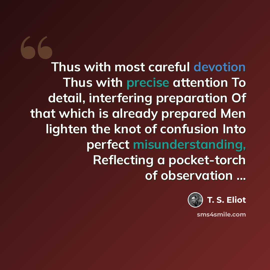 “Thus with most careful devotion Thus with precise attention To detail, interfering preparation Of that which is already prepared Men lighten the knot of confusion Into perfect misunderstanding, Reflecting a pocket-torch of observation ...” quote by T. S. Eliot