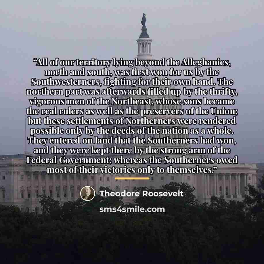 “All of our territory lying beyond the Alleghanies, north and south, was first won for us by the Southwesterners, fighting for their own hand. The northern part was afterwards filled up by the thrifty, vigorous men of the Northeast, whose sons became the real rulers as well as the preservers of the…” quote by Theodore Roosevelt