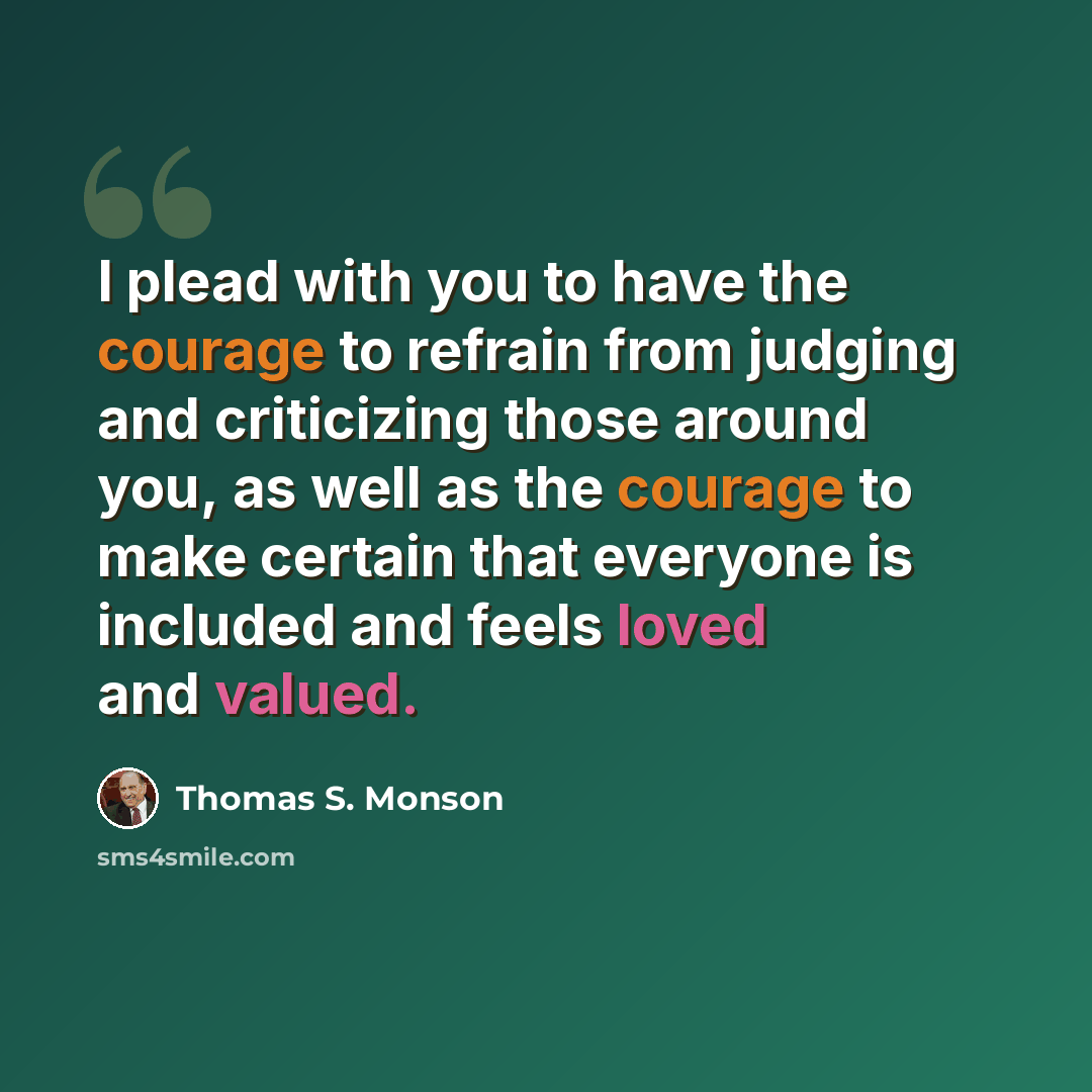 “I plead with you to have the courage to refrain from judging and criticizing those around you, as well as the courage to make certain that everyone is included and feels loved and valued.” quote by Thomas S. Monson