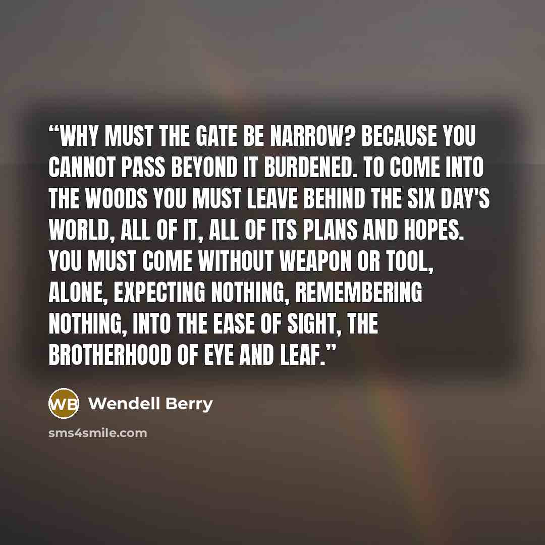“Why must the gate be narrow? Because you cannot pass beyond it burdened. To come into the woods you must leave behind the six day's world, all of it, all of its plans and hopes. You must come without weapon or tool, alone, expecting nothing, remembering nothing, into the ease of sight, the…” quote by Wendell Berry