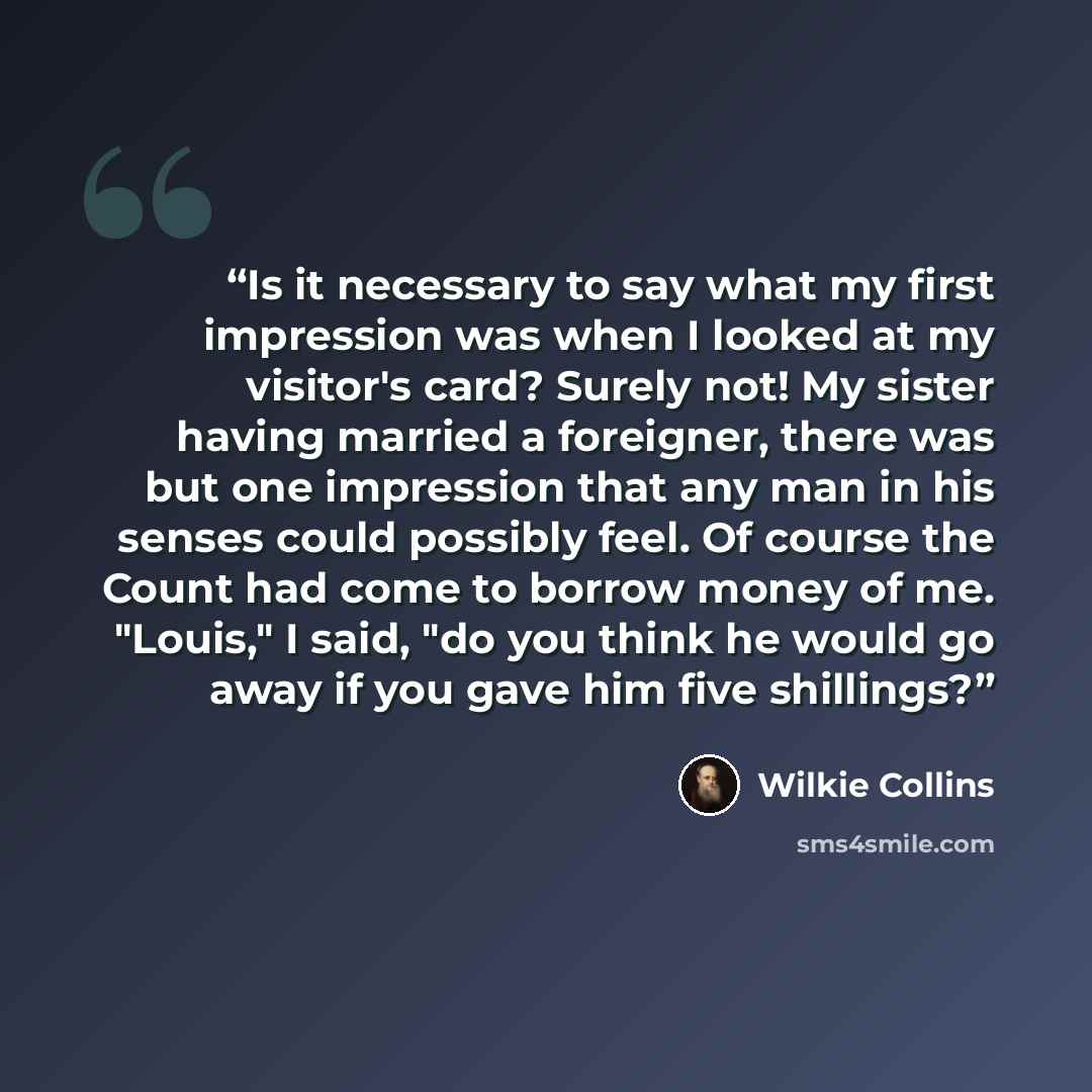 “Is it necessary to say what my first impression was when I looked at my visitor's card? Surely not! My sister having married a foreigner, there was but one impression that any man in his senses could possibly feel. Of course the Count had come to borrow money of me. "Louis," I said, "do you think…” quote by Wilkie Collins