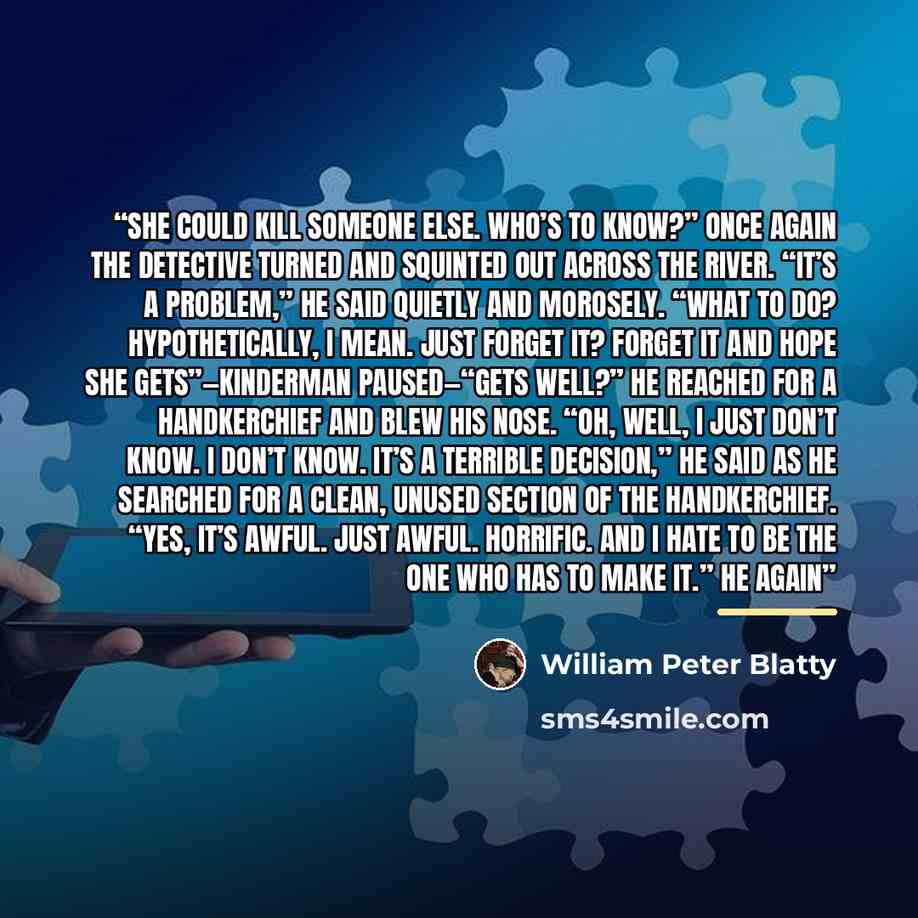 “She could kill someone else. Who’s to know?” Once again the detective turned and squinted out across the river. “It’s a problem,” he said quietly and morosely. “What to do? Hypothetically, I mean. Just forget it? Forget it and hope she gets”—Kinderman paused—“gets well?” He reached for a…” quote by William Peter Blatty