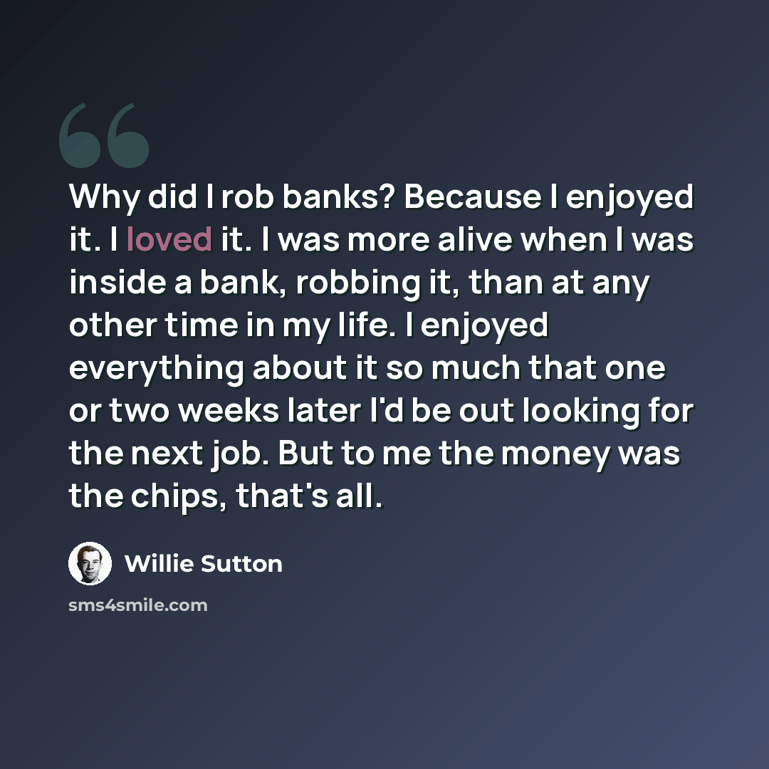 “Why did I rob banks? Because I enjoyed it. I loved it. I was more alive when I was inside a bank, robbing it, than at any other time in my life. I enjoyed everything about it so much that one or two weeks later I'd be out looking for the next job. But to me the money was the chips, that's all.” quote by Willie Sutton