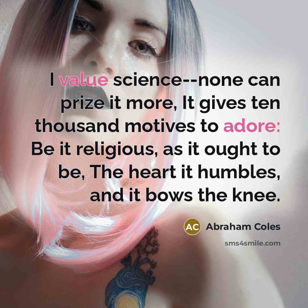 “I value science--none can prize it more, It gives ten thousand motives to adore: Be it religious, as it ought to be, The heart it humbles, and it bows the knee.” quote by Abraham Coles