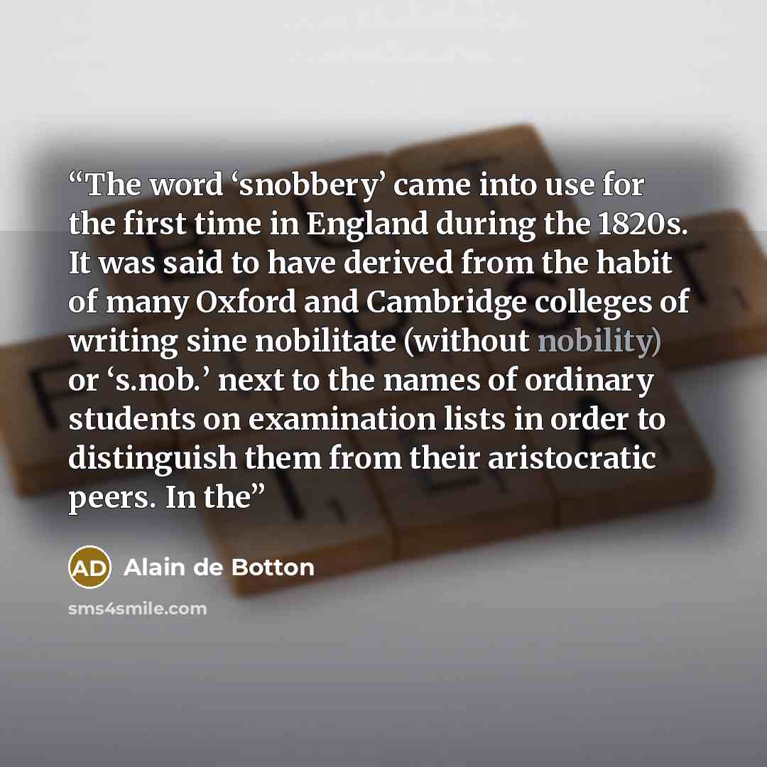 “The word ‘snobbery’ came into use for the first time in England during the 1820s. It was said to have derived from the habit of many Oxford and Cambridge colleges of writing sine nobilitate (without nobility) or ‘s.nob.’ next to the names of ordinary students on examination lists in order to…” quote by Alain de Botton