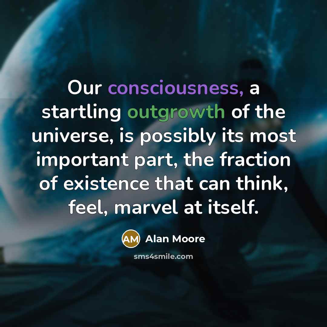 “Our consciousness, a startling outgrowth of the universe, is possibly its most important part, the fraction of existence that can think, feel, marvel at itself.” quote by Alan Moore