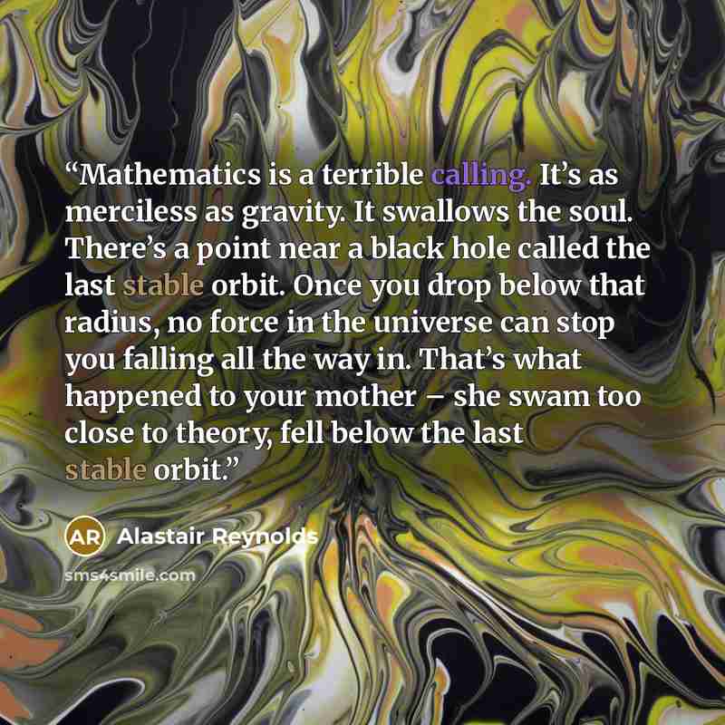 “Mathematics is a terrible calling. It’s as merciless as gravity. It swallows the soul. There’s a point near a black hole called the last stable orbit. Once you drop below that radius, no force in the universe can stop you falling all the way in. That’s what happened to your mother – she swam too…” quote by Alastair Reynolds