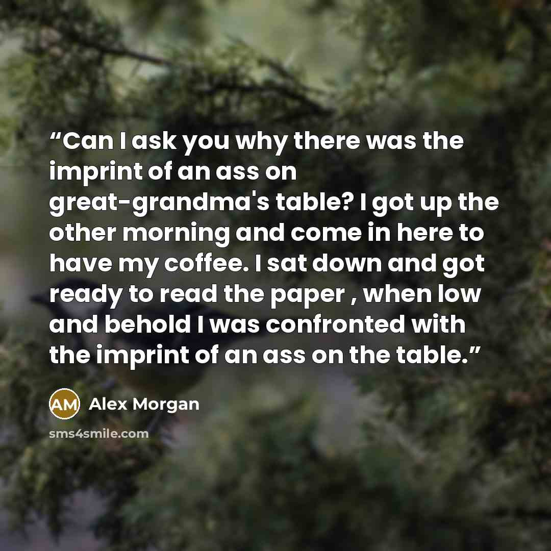 “Can I ask you why there was the imprint of an ass on great-grandma's table? I got up the other morning and come in here to have my coffee. I sat down and got ready to read the paper , when low and behold I was confronted with the imprint of an ass on the table.” quote by Alex Morgan