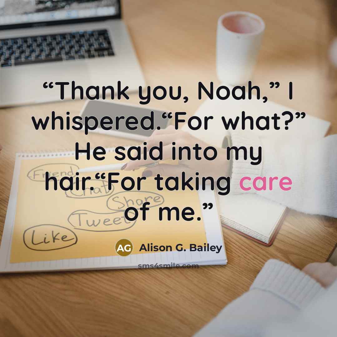 “Thank you, Noah,” I whispered.“For what?” He said into my hair.“For taking care of me.” quote by Alison G. Bailey