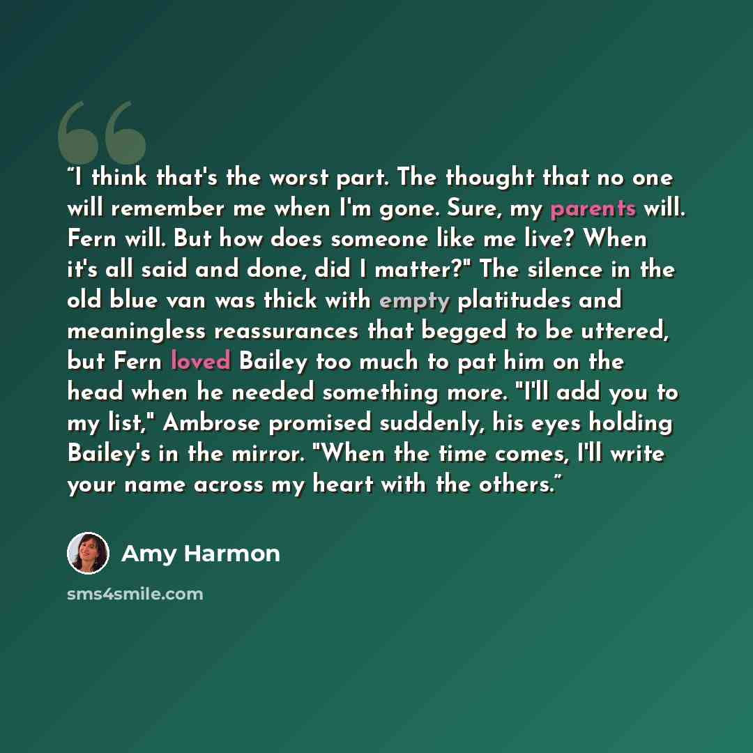 “I think that's the worst part. The thought that no one will remember me when I'm gone. Sure, my parents will. Fern will. But how does someone like me live? When it's all said and done, did I matter?" The silence in the old blue van was thick with empty platitudes and meaningless reassurances that…” quote by Amy Harmon