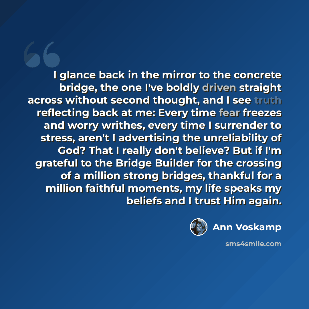 “I glance back in the mirror to the concrete bridge, the one I've boldly driven straight across without second thought, and I see truth reflecting back at me: Every time fear freezes and worry writhes, every time I surrender to stress, aren't I advertising the unreliability of God? That I really…” quote by Ann Voskamp