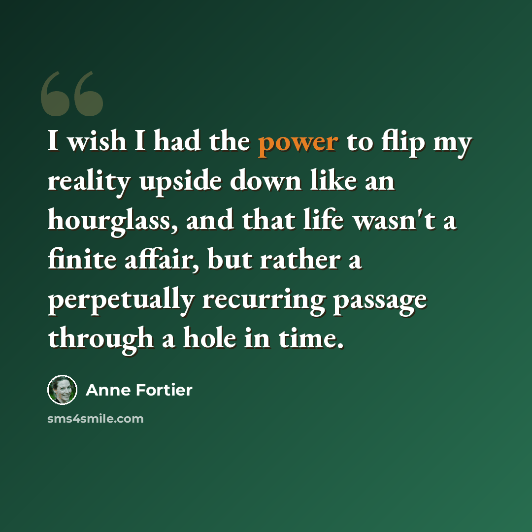 “I wish I had the power to flip my reality upside down like an hourglass, and that life wasn't a finite affair, but rather a perpetually recurring passage through a hole in time.” quote by Anne Fortier
