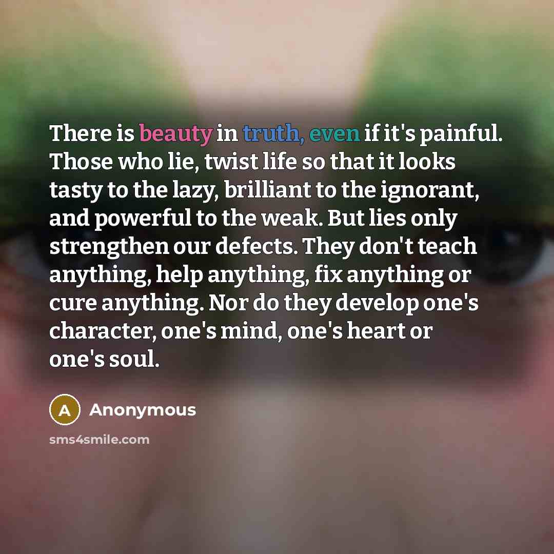 “There is beauty in truth, even if it's painful. Those who lie, twist life so that it looks tasty to the lazy, brilliant to the ignorant, and powerful to the weak. But lies only strengthen our defects. They don't teach anything, help anything, fix anything or cure anything. Nor do they develop…” quote by Anonymous