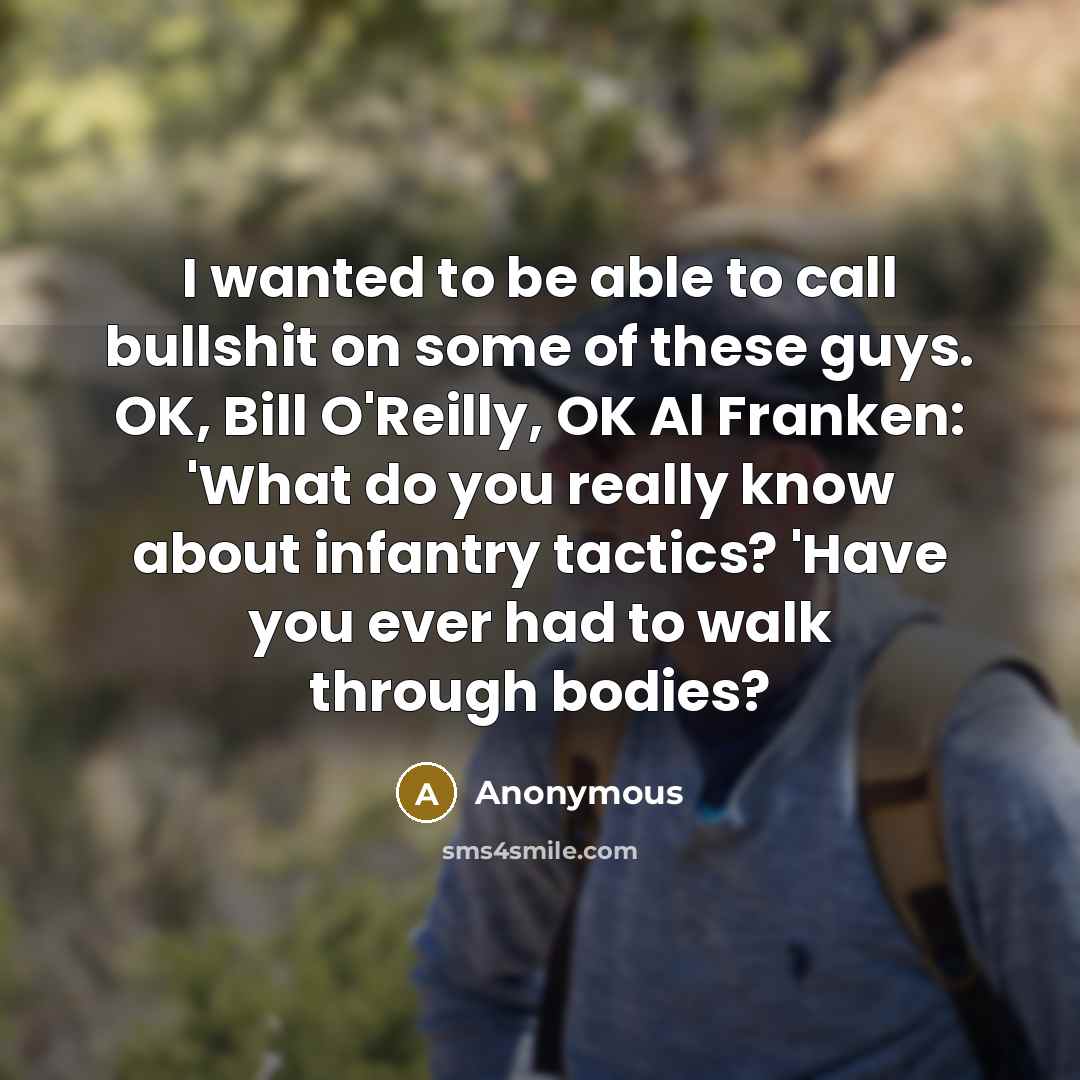 “I wanted to be able to call bullshit on some of these guys. OK, Bill O'Reilly, OK Al Franken: 'What do you really know about infantry tactics? 'Have you ever had to walk through bodies?” quote by Anonymous