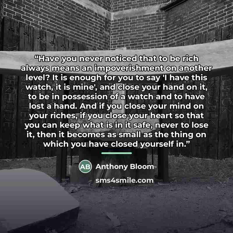 “Have you never noticed that to be rich always means an impoverishment on another level? It is enough for you to say 'I have this watch, it is mine', and close your hand on it, to be in possession of a watch and to have lost a hand. And if you close your mind on your riches, if you close your heart…” quote by Anthony Bloom