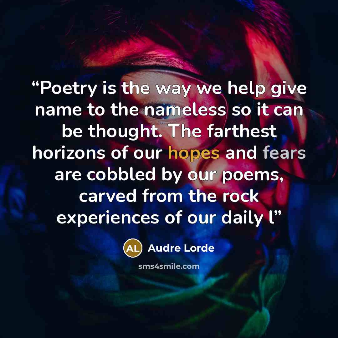 “Poetry is the way we help give name to the nameless so it can be thought. The farthest horizons of our hopes and fears are cobbled by our poems, carved from the rock experiences of our daily l” quote by Audre Lorde