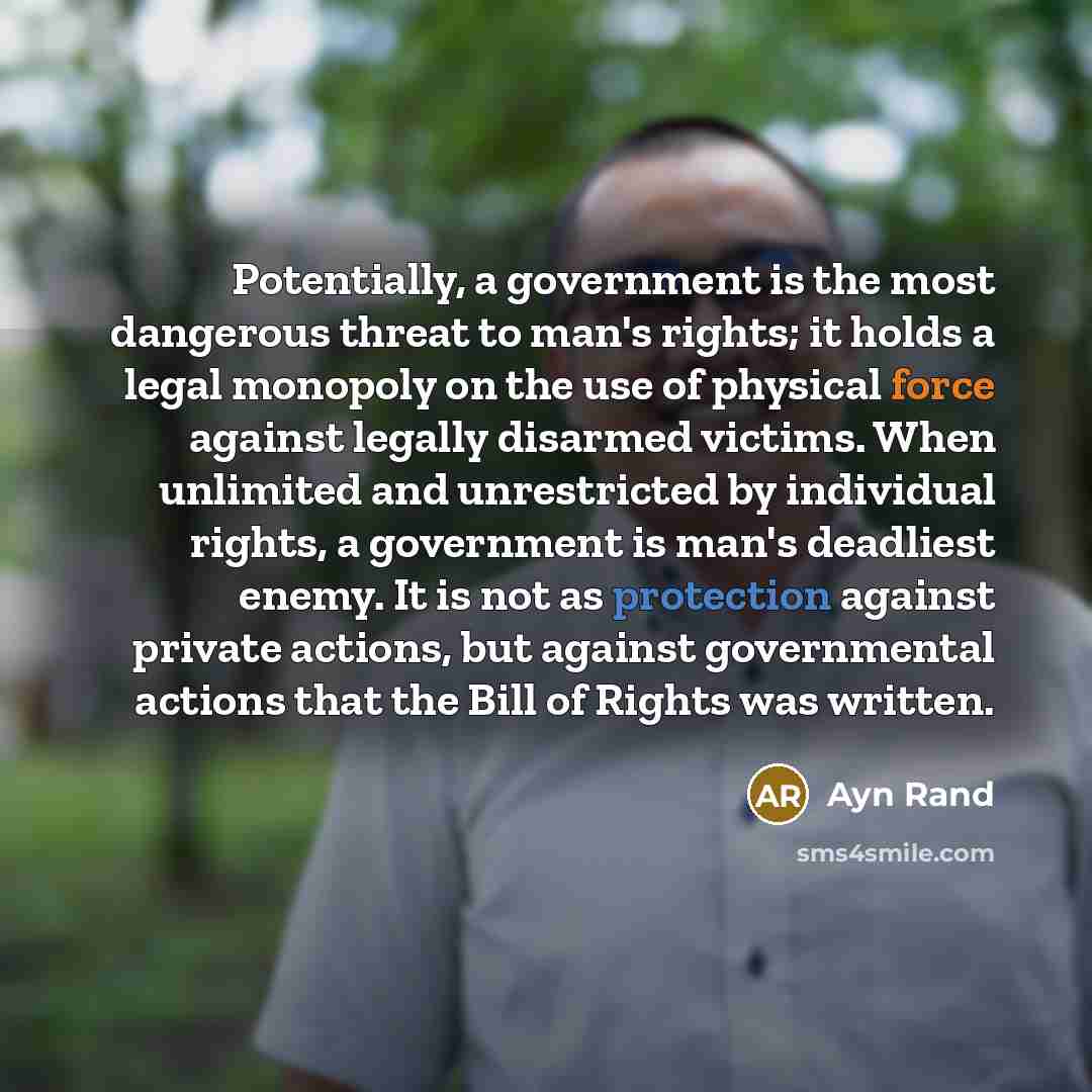 “Potentially, a government is the most dangerous threat to man's rights; it holds a legal monopoly on the use of physical force against legally disarmed victims. When unlimited and unrestricted by individual rights, a government is man's deadliest enemy. It is not as protection against private…” quote by Ayn Rand
