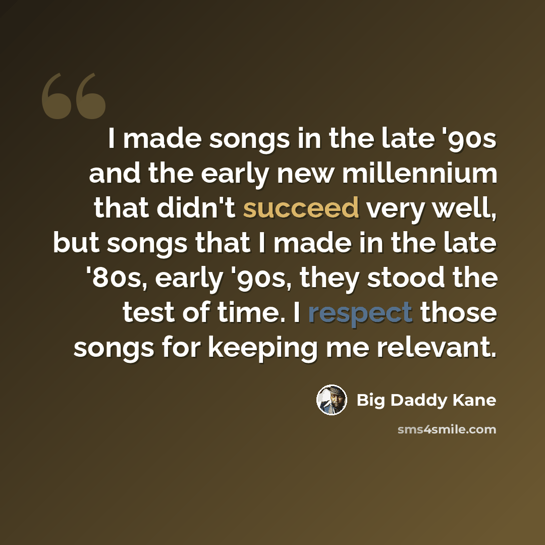 “I made songs in the late '90s and the early new millennium that didn't succeed very well, but songs that I made in the late '80s, early '90s, they stood the test of time. I respect those songs for keeping me relevant.” quote by Big Daddy Kane