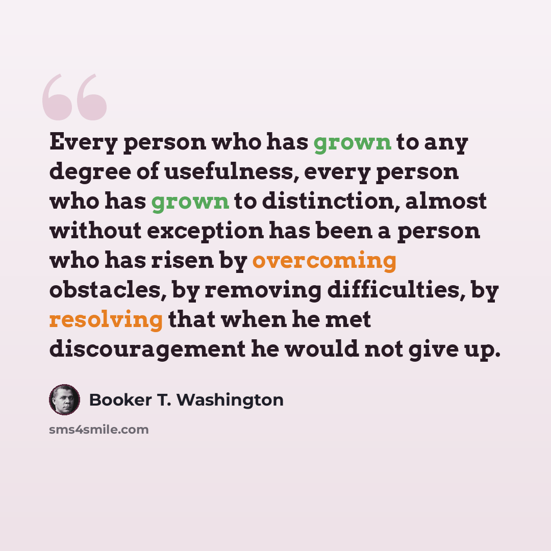 “Every person who has grown to any degree of usefulness, every person who has grown to distinction, almost without exception has been a person who has risen by overcoming obstacles, by removing difficulties, by resolving that when he met discouragement he would not give up.” quote by Booker T. Washington