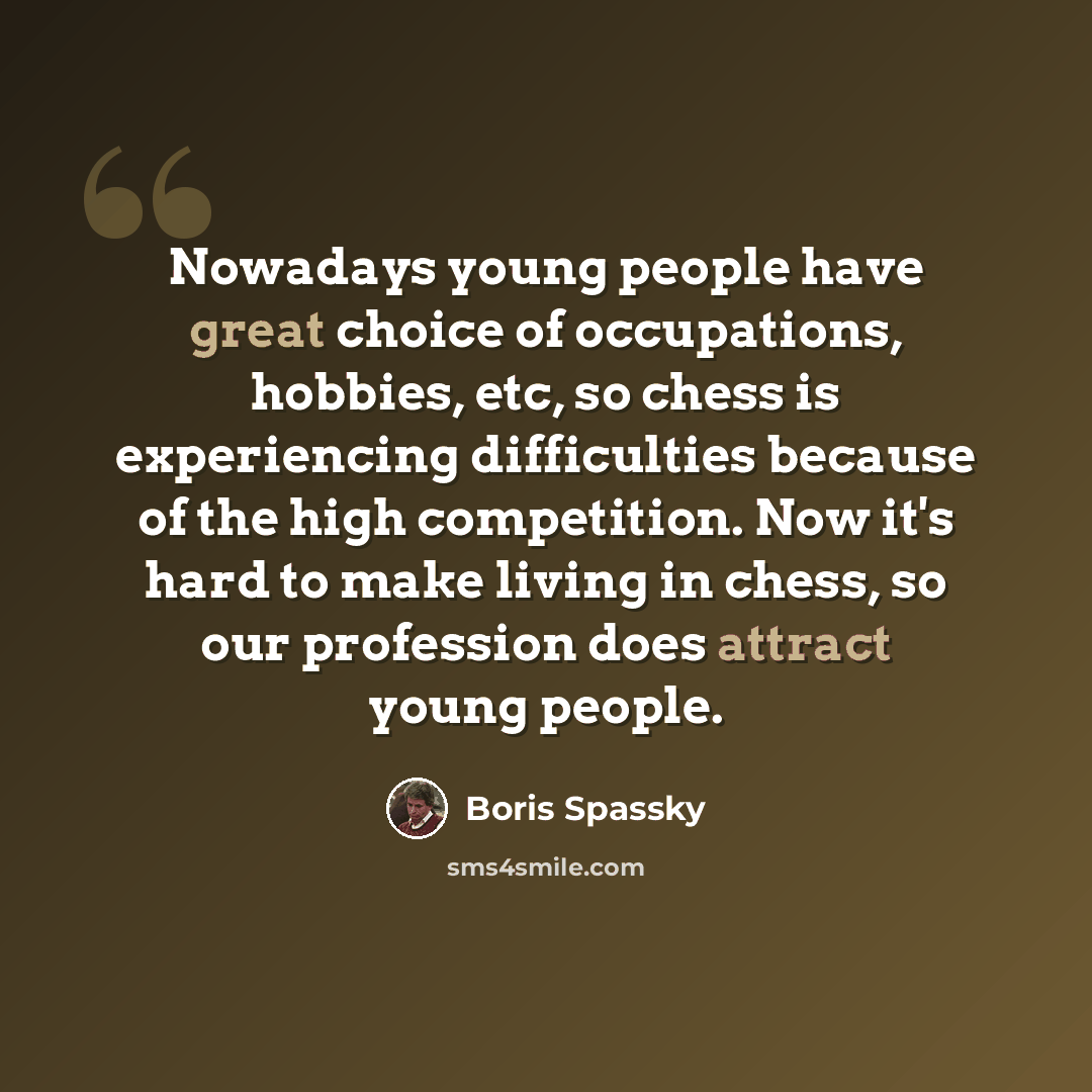 “Nowadays young people have great choice of occupations, hobbies, etc, so chess is experiencing difficulties because of the high competition. Now it's hard to make living in chess, so our profession does attract young people.” quote by Boris Spassky