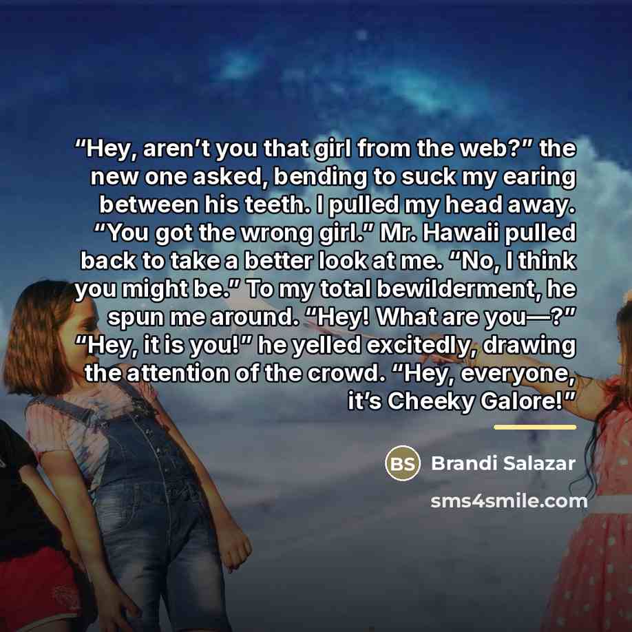 “Hey, aren’t you that girl from the web?” the new one asked, bending to suck my earing between his teeth. I pulled my head away. “You got the wrong girl.” Mr. Hawaii pulled back to take a better look at me. “No, I think you might be.” To my total bewilderment, he spun me around. “Hey! What are…” quote by Brandi Salazar