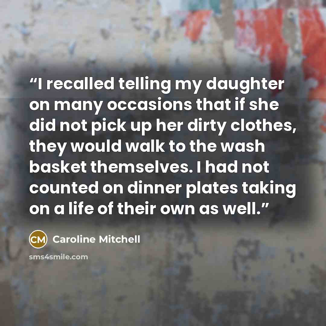 “I recalled telling my daughter on many occasions that if she did not pick up her dirty clothes, they would walk to the wash basket themselves. I had not counted on dinner plates taking on a life of their own as well.” quote by Caroline Mitchell