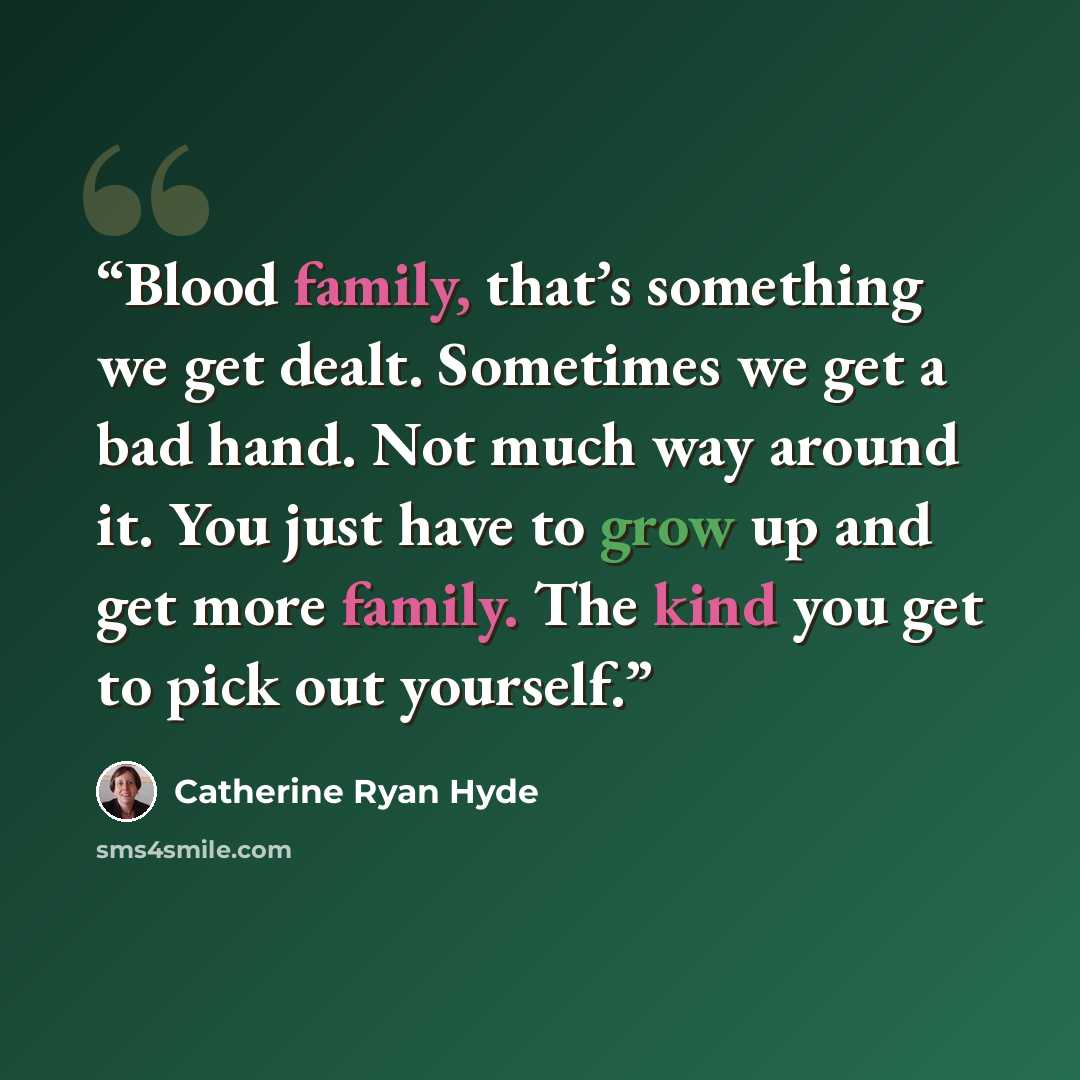 “Blood family, that’s something we get dealt. Sometimes we get a bad hand. Not much way around it. You just have to grow up and get more family. The kind you get to pick out yourself.” quote by Catherine Ryan Hyde