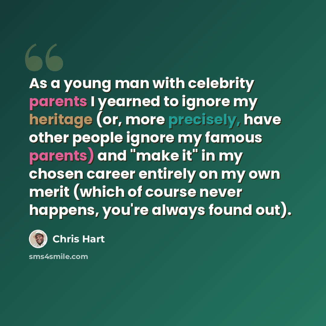 “As a young man with celebrity parents I yearned to ignore my heritage (or, more precisely, have other people ignore my famous parents) and "make it" in my chosen career entirely on my own merit (which of course never happens, you're always found out).” quote by Chris Hart