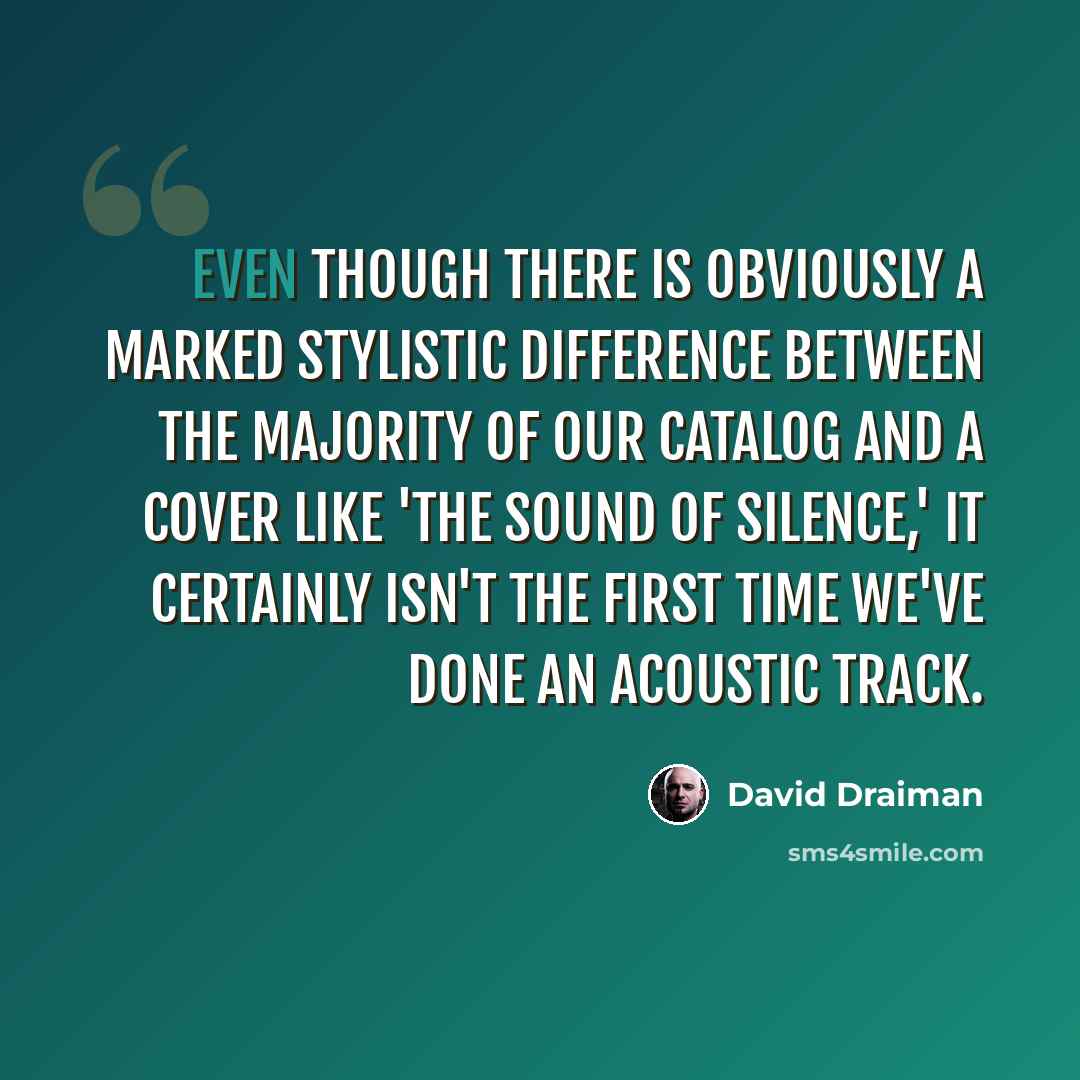 “Even though there is obviously a marked stylistic difference between the majority of our catalog and a cover like 'The Sound Of Silence,' it certainly isn't the first time we've done an acoustic track.” quote by David Draiman
