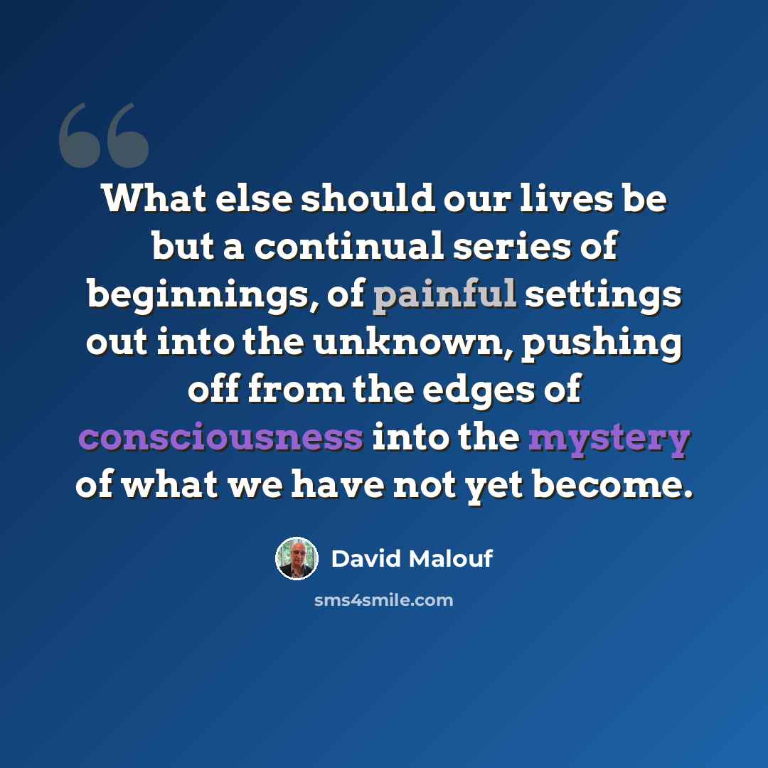 “What else should our lives be but a continual series of beginnings, of painful settings out into the unknown, pushing off from the edges of consciousness into the mystery of what we have not yet become.” quote by David Malouf