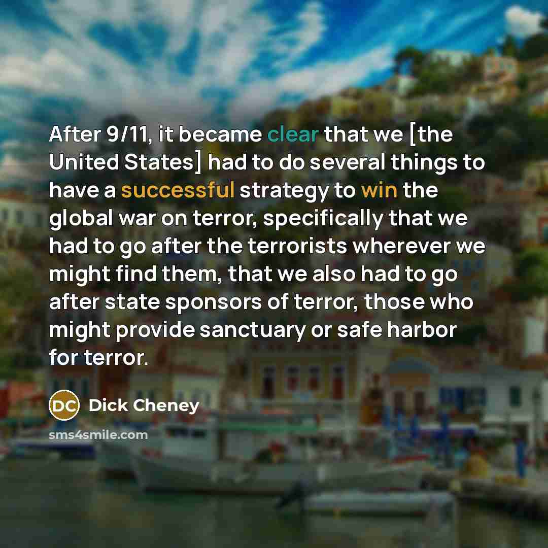 “After 9/11, it became clear that we [the United States] had to do several things to have a successful strategy to win the global war on terror, specifically that we had to go after the terrorists wherever we might find them, that we also had to go after state sponsors of terror, those who might…” quote by Dick Cheney