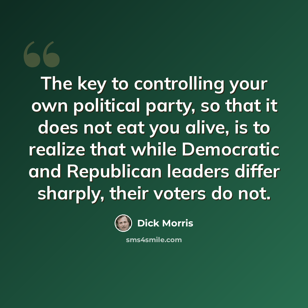 “The key to controlling your own political party, so that it does not eat you alive, is to realize that while Democratic and Republican leaders differ sharply, their voters do not.” quote by Dick Morris
