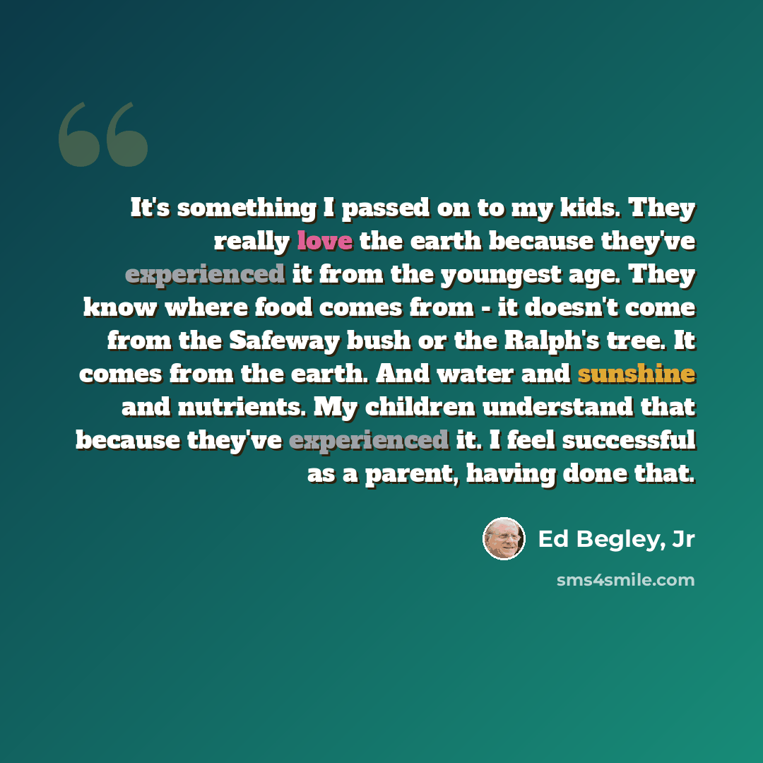 “It's something I passed on to my kids. They really love the earth because they've experienced it from the youngest age. They know where food comes from - it doesn't come from the Safeway bush or the Ralph's tree. It comes from the earth. And water and sunshine and nutrients. My children understand…” quote by Ed Begley, Jr