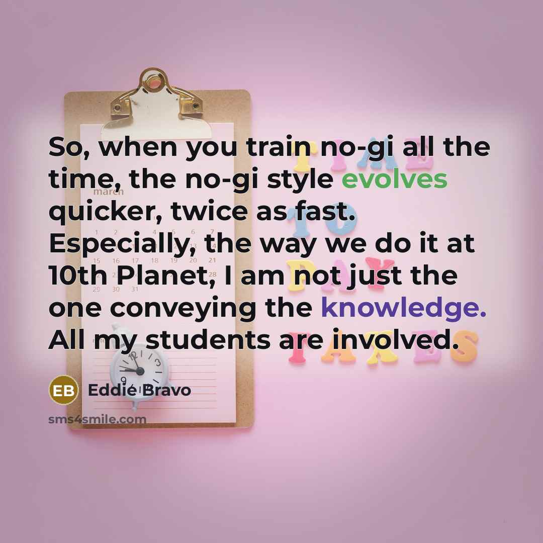 “So, when you train no-gi all the time, the no-gi style evolves quicker, twice as fast. Especially, the way we do it at 10th Planet, I am not just the one conveying the knowledge. All my students are involved.” quote by Eddie Bravo