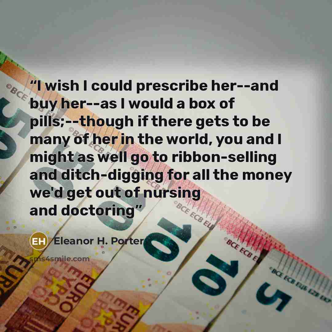 “I wish I could prescribe her--and buy her--as I would a box of pills;--though if there gets to be many of her in the world, you and I might as well go to ribbon-selling and ditch-digging for all the money we'd get out of nursing and doctoring” quote by Eleanor H. Porter