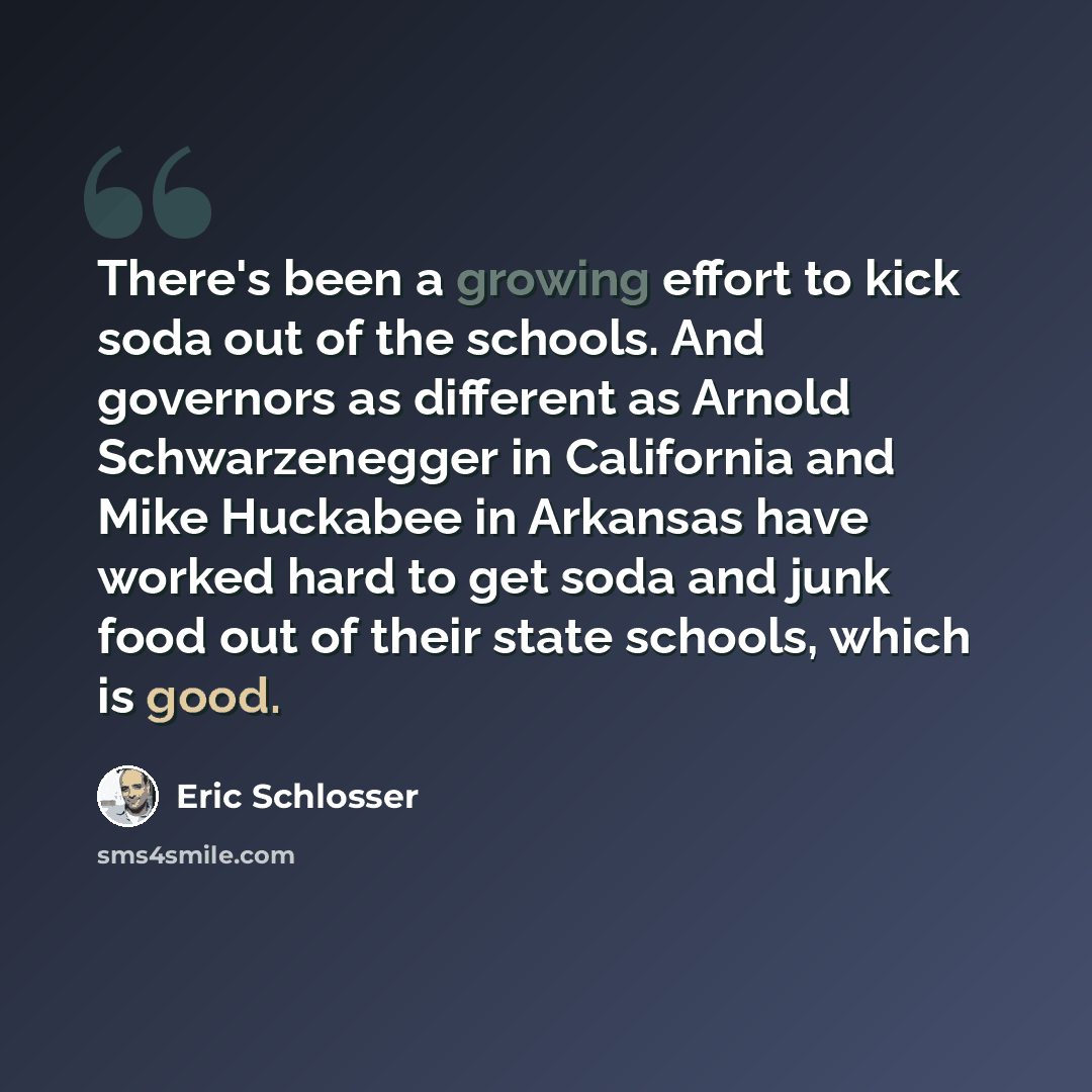 “There's been a growing effort to kick soda out of the schools. And governors as different as Arnold Schwarzenegger in California and Mike Huckabee in Arkansas have worked hard to get soda and junk food out of their state schools, which is good.” quote by Eric Schlosser