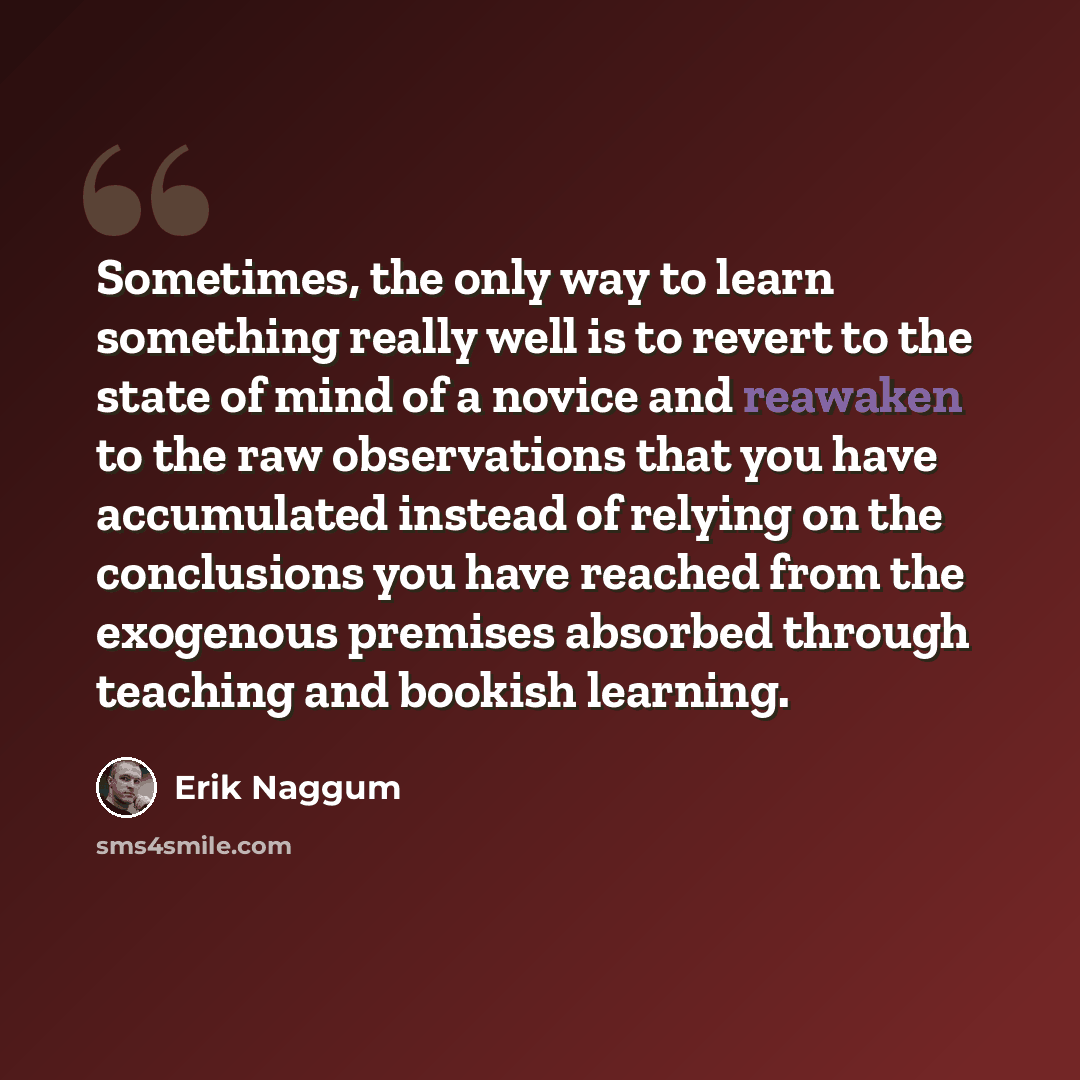 “Sometimes, the only way to learn something really well is to revert to the state of mind of a novice and reawaken to the raw observations that you have accumulated instead of relying on the conclusions you have reached from the exogenous premises absorbed through teaching and bookish learning.” quote by Erik Naggum