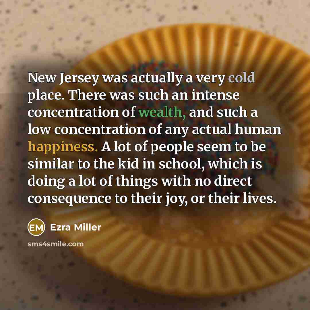 “New Jersey was actually a very cold place. There was such an intense concentration of wealth, and such a low concentration of any actual human happiness. A lot of people seem to be similar to the kid in school, which is doing a lot of things with no direct consequence to their joy, or their lives.” quote by Ezra Miller