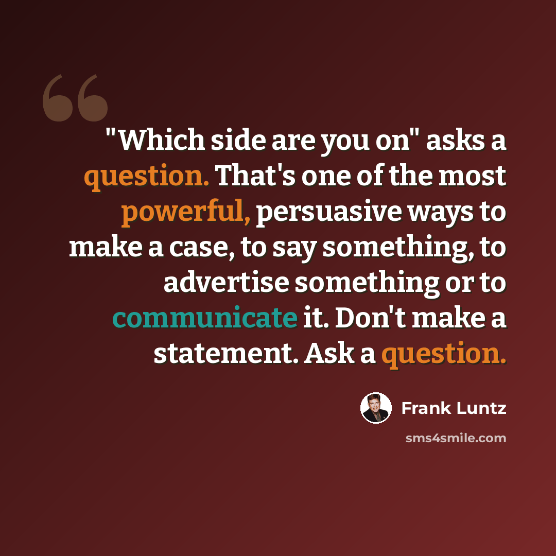 “"Which side are you on" asks a question. That's one of the most powerful, persuasive ways to make a case, to say something, to advertise something or to communicate it. Don't make a statement. Ask a question.” quote by Frank Luntz