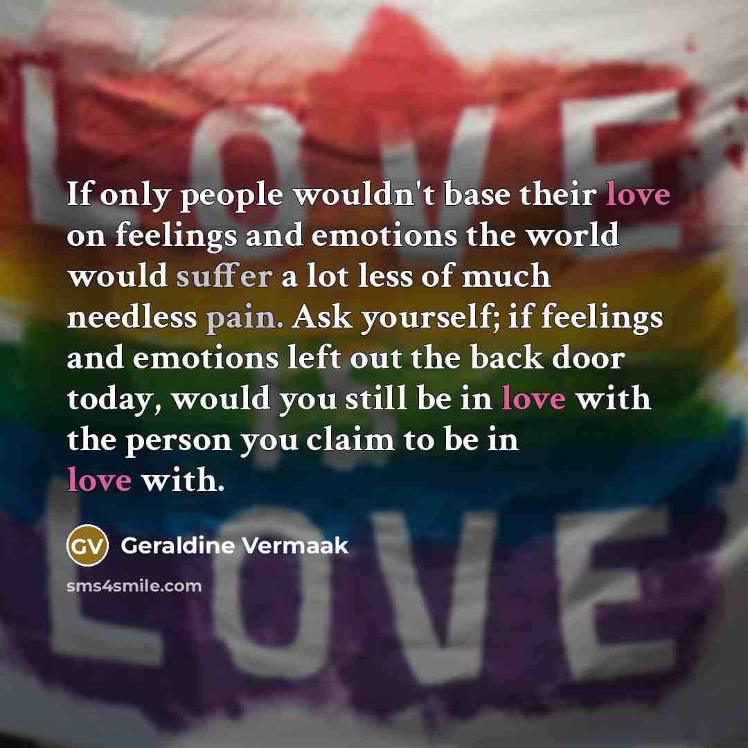 “If only people wouldn't base their love on feelings and emotions the world would suffer a lot less of much needless pain. Ask yourself; if feelings and emotions left out the back door today, would you still be in love with the person you claim to be in love with.” quote by Geraldine Vermaak