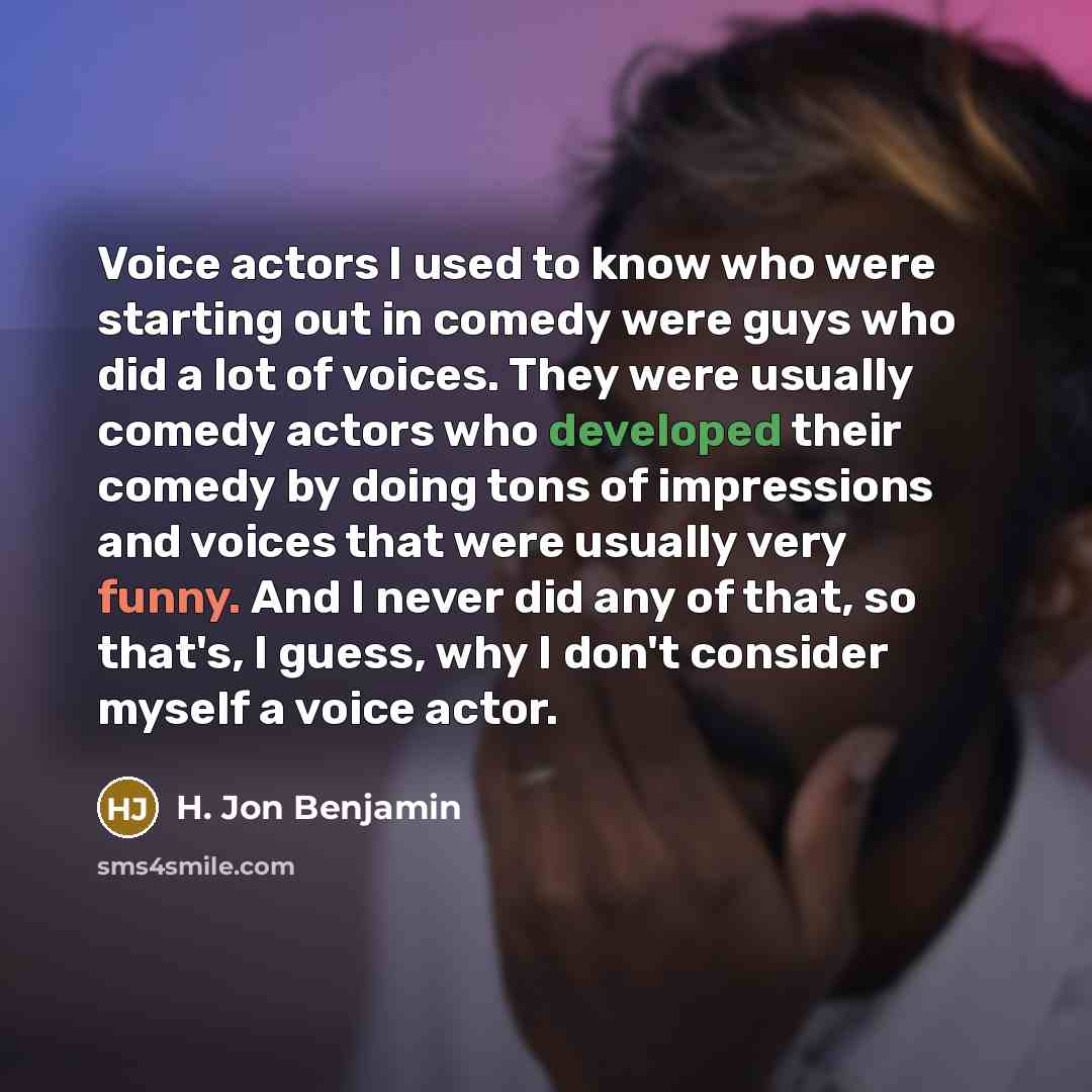 “Voice actors I used to know who were starting out in comedy were guys who did a lot of voices. They were usually comedy actors who developed their comedy by doing tons of impressions and voices that were usually very funny. And I never did any of that, so that's, I guess, why I don't consider…” quote by H. Jon Benjamin
