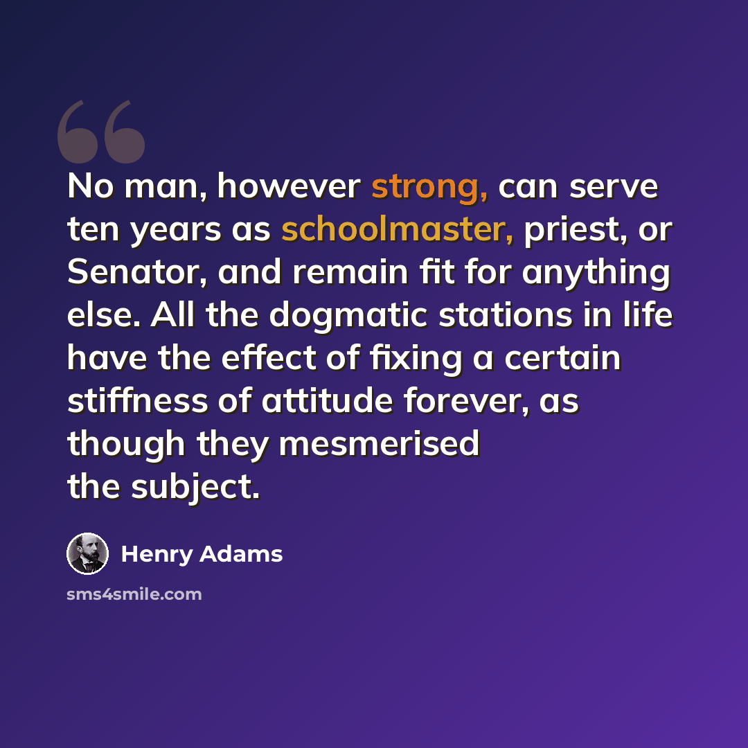 “No man, however strong, can serve ten years as schoolmaster, priest, or Senator, and remain fit for anything else. All the dogmatic stations in life have the effect of fixing a certain stiffness of attitude forever, as though they mesmerised the subject.” quote by Henry Adams