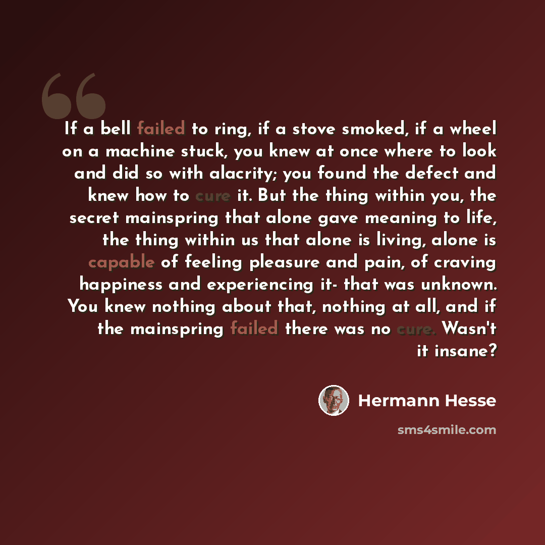 “If a bell failed to ring, if a stove smoked, if a wheel on a machine stuck, you knew at once where to look and did so with alacrity; you found the defect and knew how to cure it. But the thing within you, the secret mainspring that alone gave meaning to life, the thing within us that alone is…” quote by Hermann Hesse