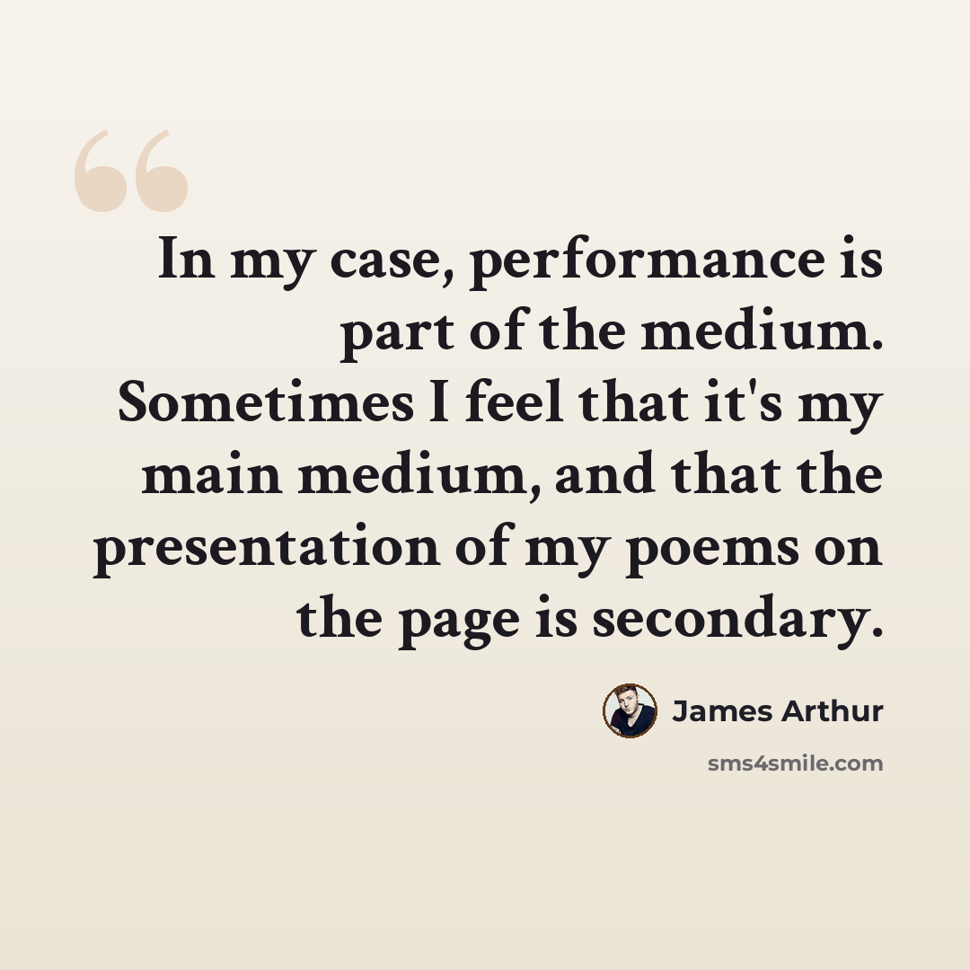 “In my case, performance is part of the medium. Sometimes I feel that it's my main medium, and that the presentation of my poems on the page is secondary.” quote by James Arthur