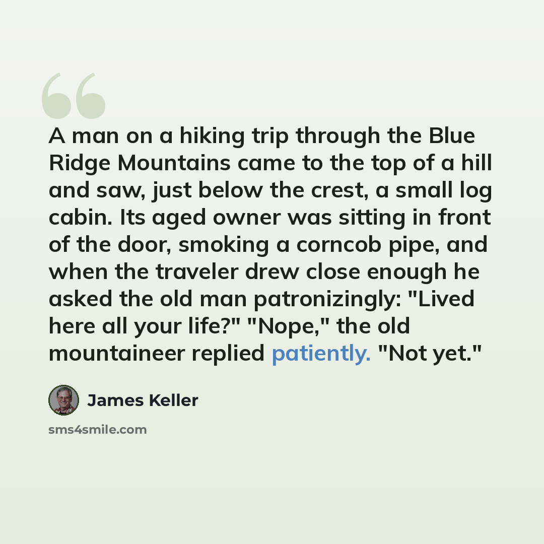 “A man on a hiking trip through the Blue Ridge Mountains came to the top of a hill and saw, just below the crest, a small log cabin. Its aged owner was sitting in front of the door, smoking a corncob pipe, and when the traveler drew close enough he asked the old man patronizingly: "Lived here all…” quote by James Keller