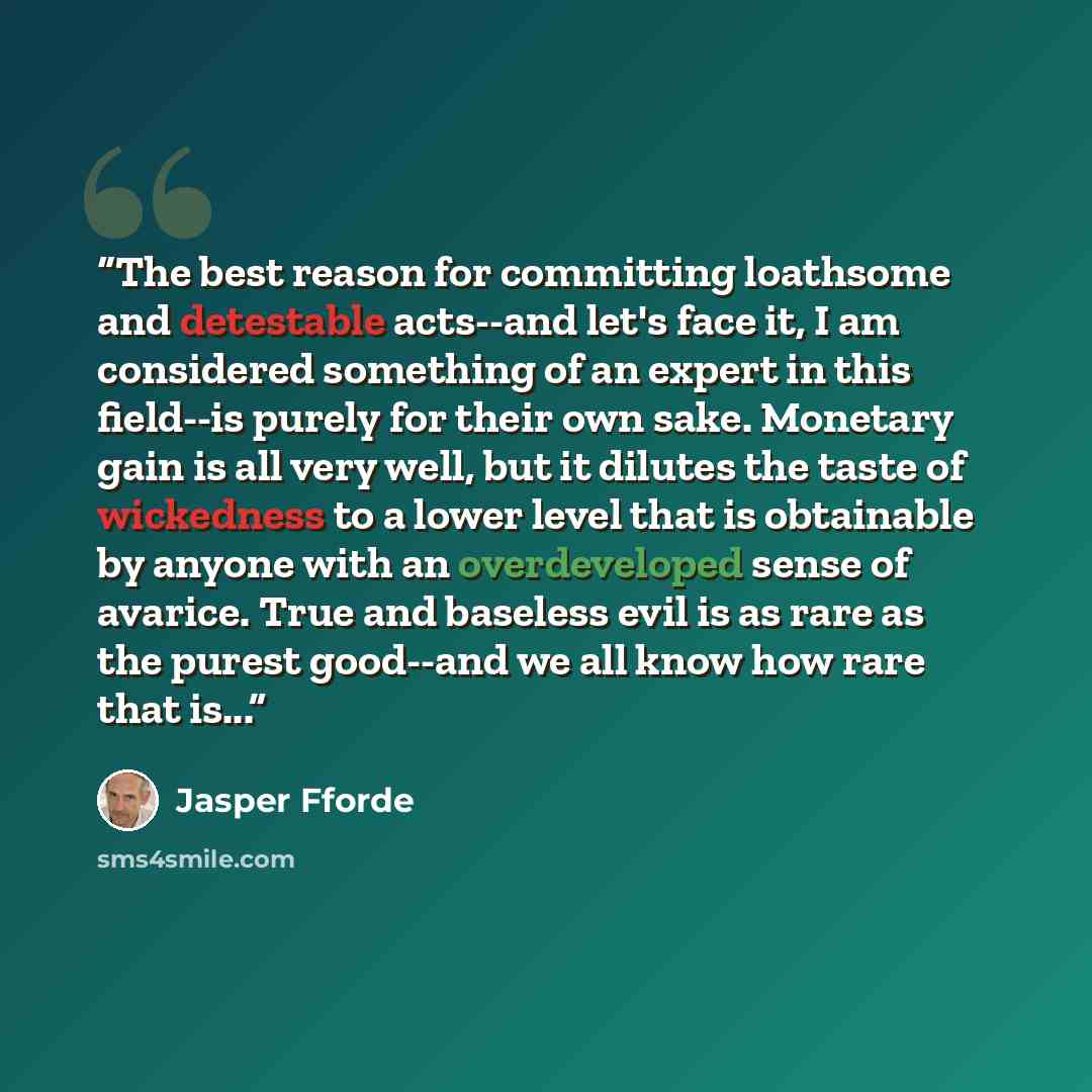 “The best reason for committing loathsome and detestable acts--and let's face it, I am considered something of an expert in this field--is purely for their own sake. Monetary gain is all very well, but it dilutes the taste of wickedness to a lower level that is obtainable by anyone with an…” quote by Jasper Fforde