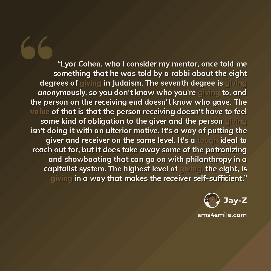 “Lyor Cohen, who I consider my mentor, once told me something that he was told by a rabbi about the eight degrees of giving in Judaism. The seventh degree is giving anonymously, so you don't know who you're giving to, and the person on the receiving end doesn't know who gave. The value of that is…” quote by Jay-Z